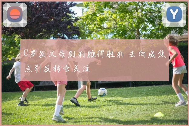 C罗发文告别利雅得胜利 去向成焦点引发转会关注