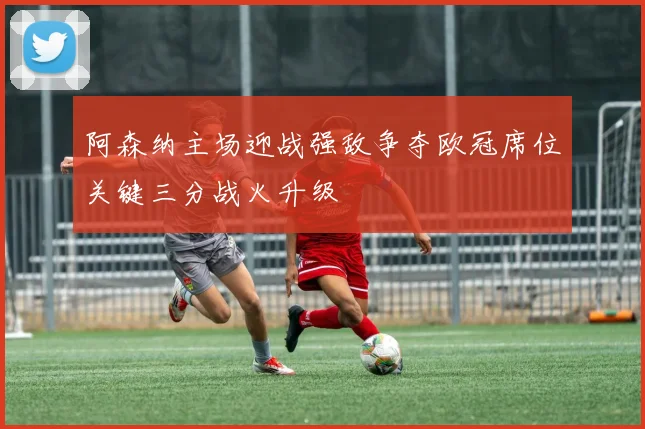 阿森纳主场迎战强敌争夺欧冠席位关键三分战火升级