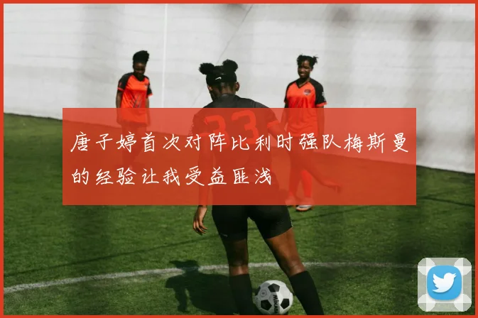 唐子婷首次对阵比利时强队梅斯曼的经验让我受益匪浅