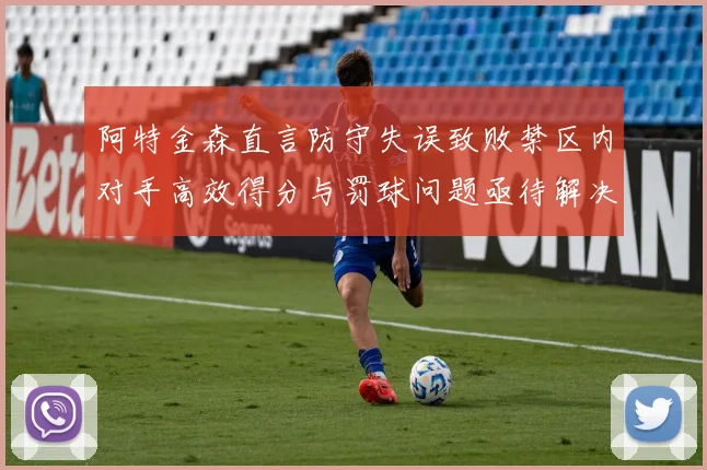 阿特金森直言防守失误致败禁区内对手高效得分与罚球问题亟待解决