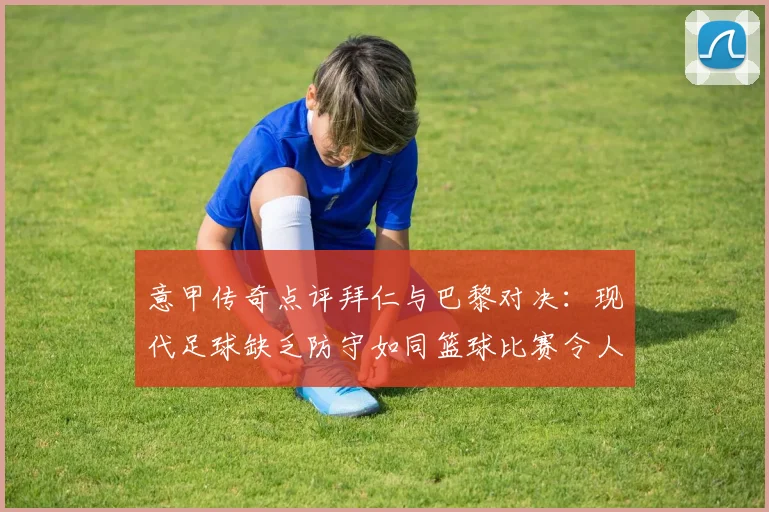 意甲传奇点评拜仁与巴黎对决：现代足球缺乏防守如同篮球比赛令人失望