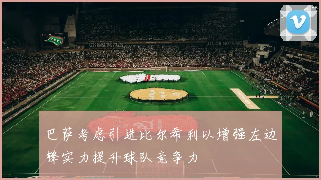 巴萨考虑引进比尔希利以增强左边锋实力提升球队竞争力