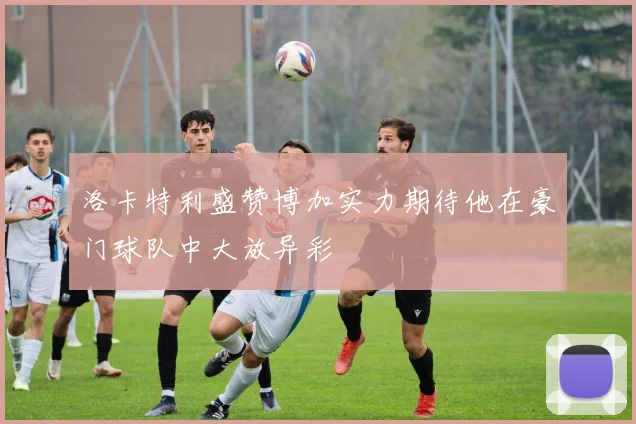 洛卡特利盛赞博加实力期待他在豪门球队中大放异彩