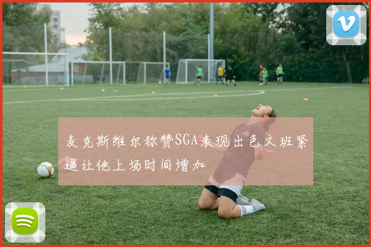 麦克斯维尔称赞SGA表现出色文班紧逼让他上场时间增加