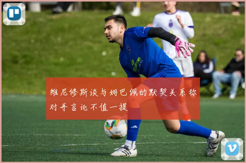 维尼修斯谈与姆巴佩的默契关系称对手言论不值一提