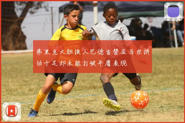 弗里克大胆换人巴德吉替亚马尔拼劲十足却未能打破平庸表现