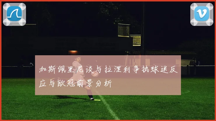 加斯佩里尼谈与拉涅利争执球迷反应与欧冠前景分析