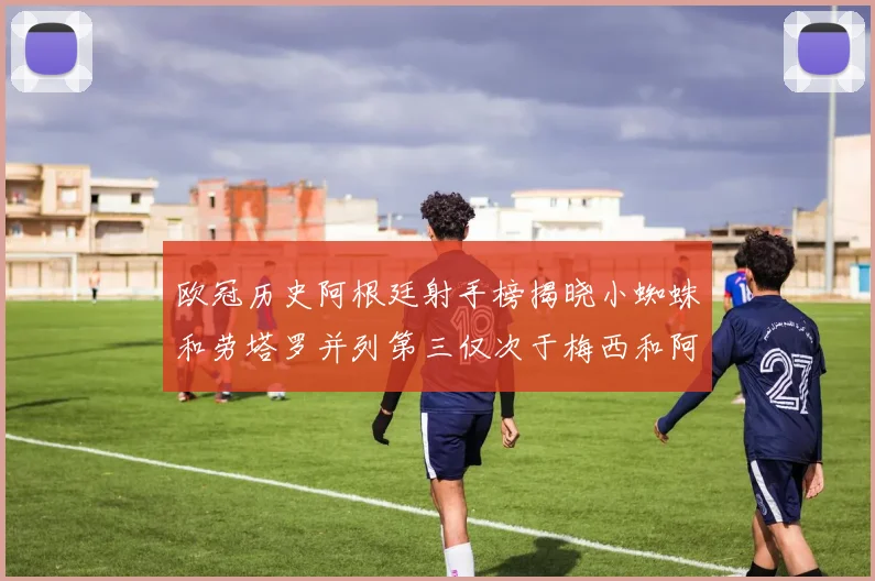 欧冠历史阿根廷射手榜揭晓小蜘蛛和劳塔罗并列第三仅次于梅西和阿圭罗